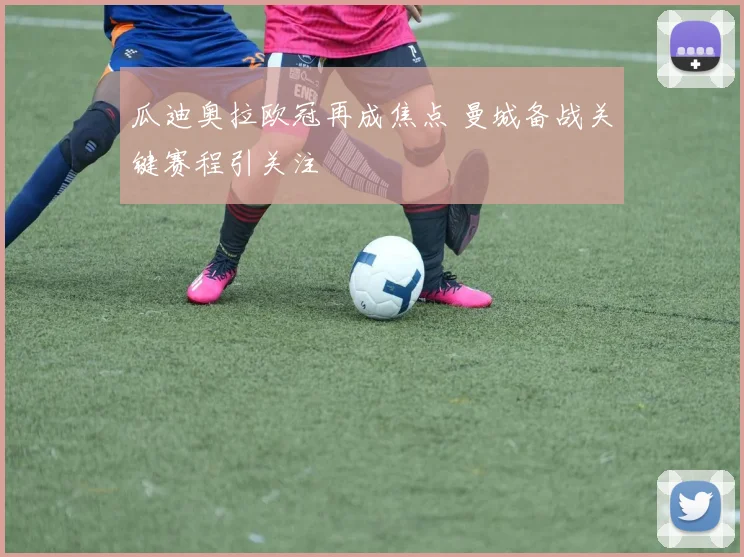 瓜迪奥拉欧冠再成焦点 曼城备战关键赛程引关注