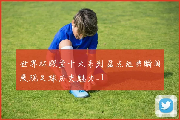 世界杯殿堂十大系列盘点经典瞬间展现足球历史魅力_1