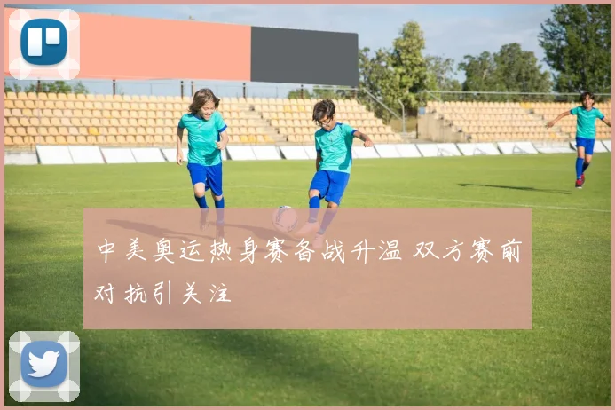 中美奥运热身赛备战升温 双方赛前对抗引关注