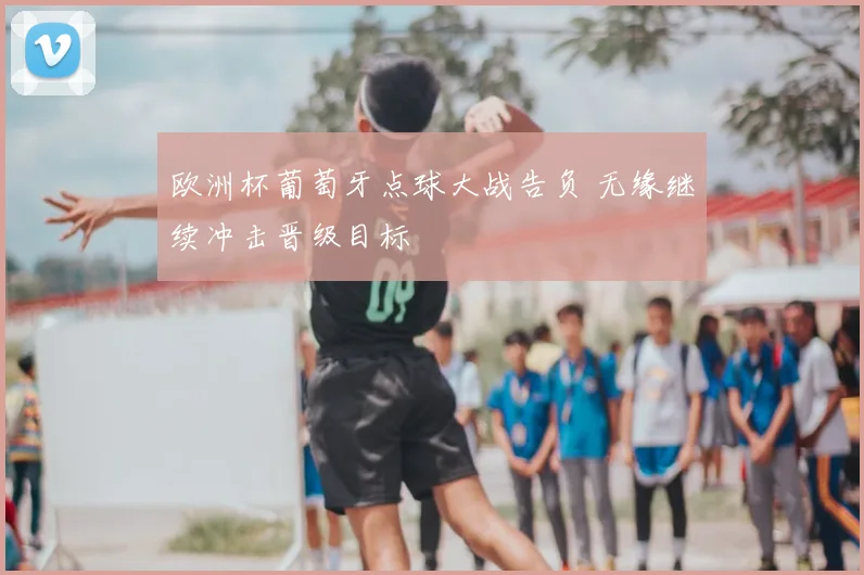 欧洲杯葡萄牙点球大战告负 无缘继续冲击晋级目标