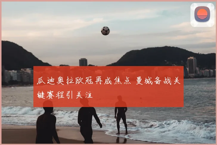 瓜迪奥拉欧冠再成焦点 曼城备战关键赛程引关注